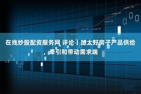 在线炒股配资服务网 评论丨加大好房子产品供给，牵引和带动需求端