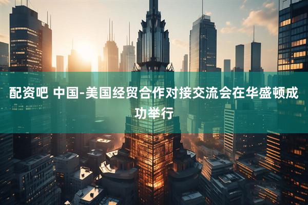 配资吧 中国-美国经贸合作对接交流会在华盛顿成功举行