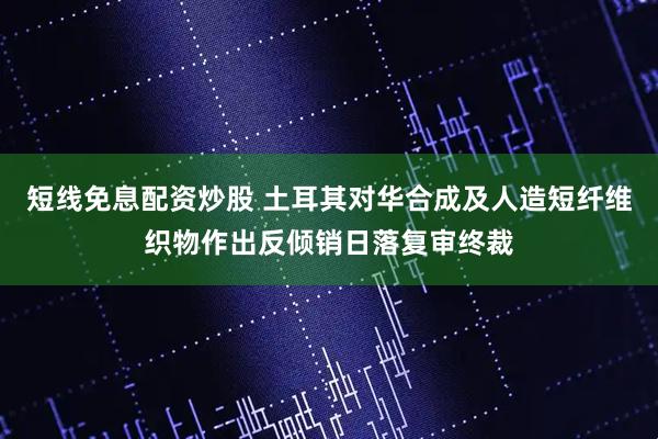 短线免息配资炒股 土耳其对华合成及人造短纤维织物作出反倾销日落复审终裁