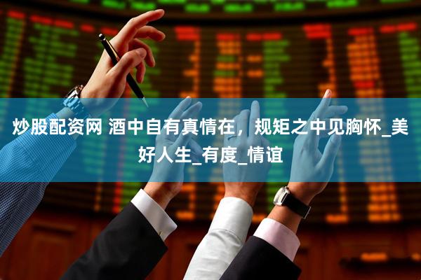 炒股配资网 酒中自有真情在，规矩之中见胸怀_美好人生_有度_情谊
