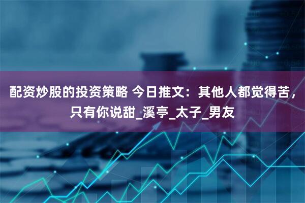 配资炒股的投资策略 今日推文：其他人都觉得苦，只有你说甜_溪亭_太子_男友