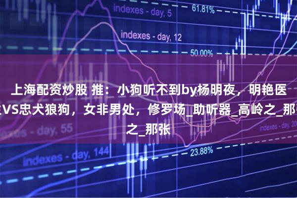 上海配资炒股 推：小狗听不到by杨明夜，明艳医生VS忠犬狼狗，女非男处，修罗场_助听器_高岭之_那张
