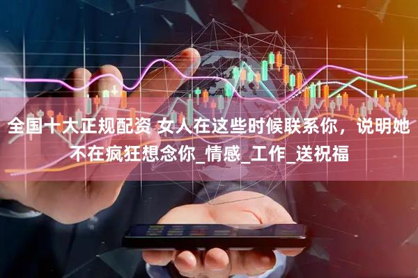 全国十大正规配资 女人在这些时候联系你，说明她不在疯狂想念你_情感_工作_送祝福