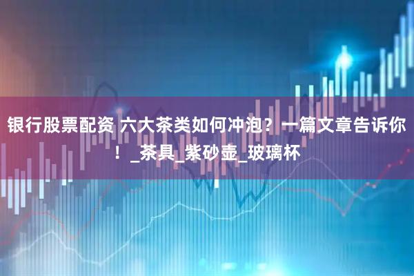 银行股票配资 六大茶类如何冲泡？一篇文章告诉你！_茶具_紫砂壶_玻璃杯