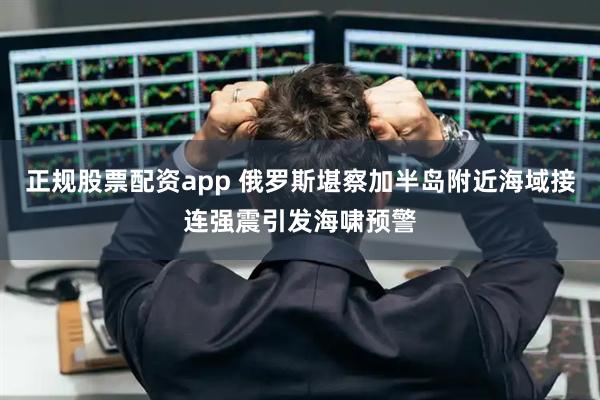 正规股票配资app 俄罗斯堪察加半岛附近海域接连强震引发海啸预警