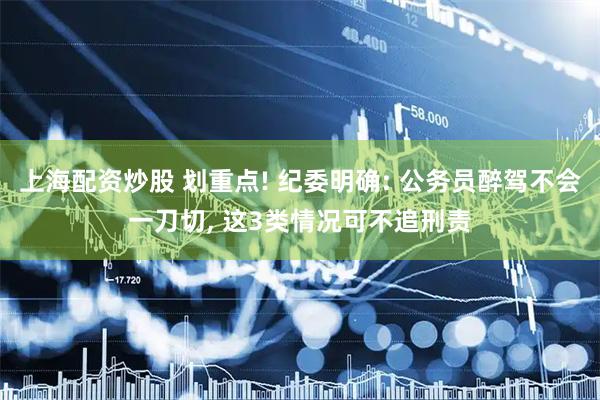 上海配资炒股 划重点! 纪委明确: 公务员醉驾不会一刀切, 这3类情况可不追刑责