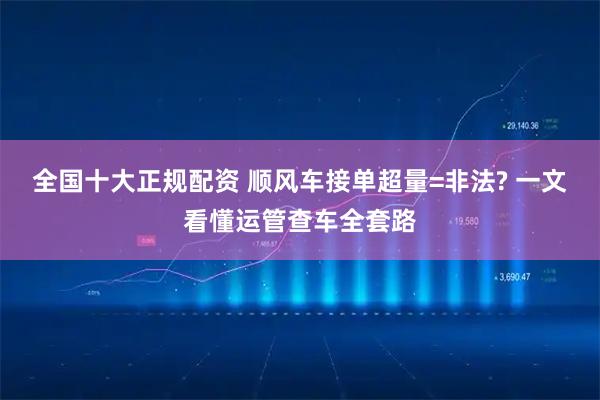 全国十大正规配资 顺风车接单超量=非法? 一文看懂运管查车全套路
