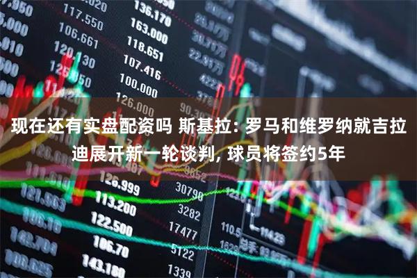 现在还有实盘配资吗 斯基拉: 罗马和维罗纳就吉拉迪展开新一轮谈判, 球员将签约5年