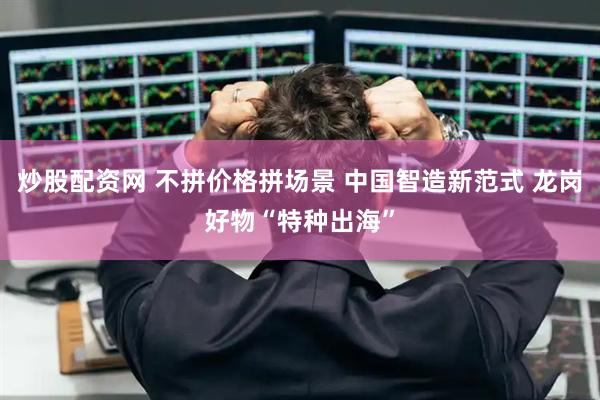 炒股配资网 不拼价格拼场景 中国智造新范式 龙岗好物“特种出海”