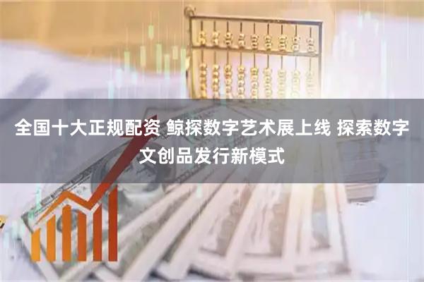 全国十大正规配资 鲸探数字艺术展上线 探索数字文创品发行新模式