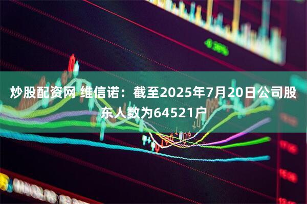 炒股配资网 维信诺：截至2025年7月20日公司股东人数为64521户