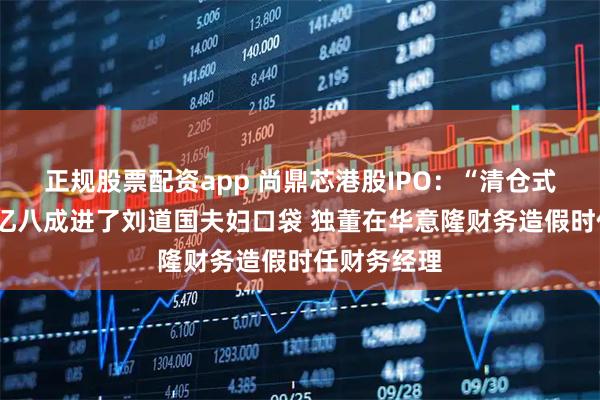 正规股票配资app 尚鼎芯港股IPO:“清仓式分红”近1亿八成进了刘道国夫妇口袋 独董在华意隆财务造假时任财务经理