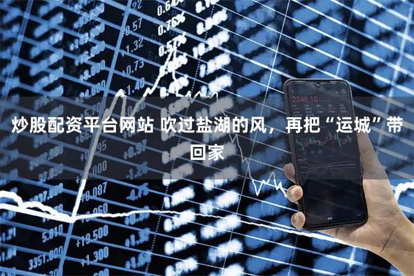 炒股配资平台网站 吹过盐湖的风，再把“运城”带回家